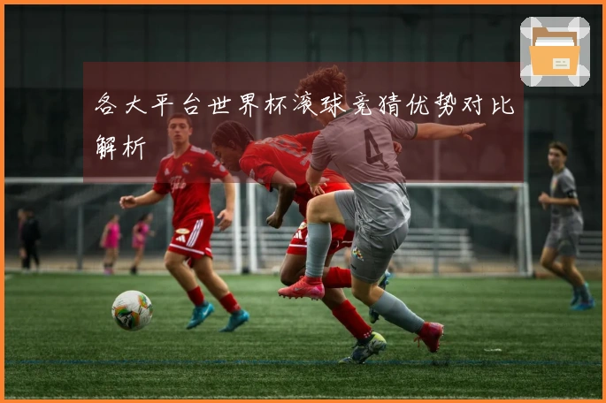各大平台世界杯滚球竞猜优势对比解析