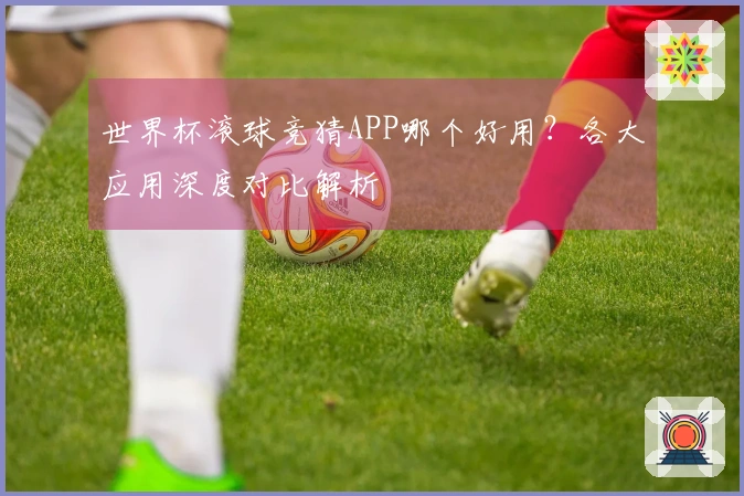 世界杯滚球竞猜APP哪个好用？各大应用深度对比解析